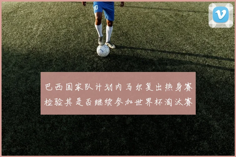 巴西国家队计划内马尔复出热身赛检验其是否继续参加世界杯淘汰赛