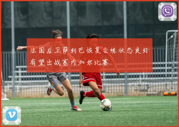 法国后卫萨利巴恢复合练状态良好有望出战塞内加尔比赛