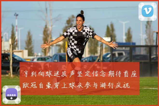 亨利向球迷发声坚定信念期待首座欧冠自豪穿上球衣参与游行庆祝
