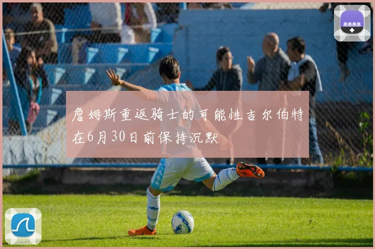 詹姆斯重返骑士的可能性吉尔伯特在6月30日前保持沉默