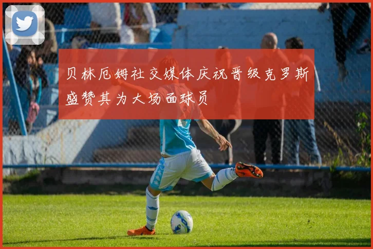 贝林厄姆社交媒体庆祝晋级克罗斯盛赞其为大场面球员