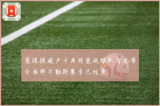 意媒报道卢卡库将重返球队与孔蒂会面那不勒斯赛季已结束