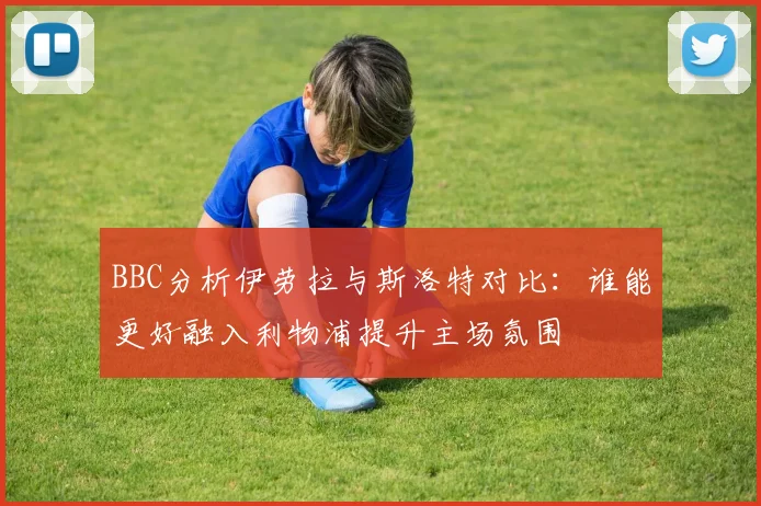 BBC分析伊劳拉与斯洛特对比：谁能更好融入利物浦提升主场氛围