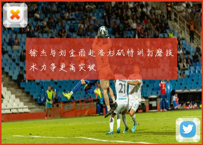 徐杰与刘金雨赴洛杉矶特训打磨技术力争更高突破